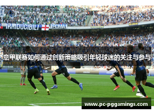 意甲联赛如何通过创新策略吸引年轻球迷的关注与参与