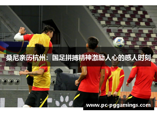 桑尼亲历杭州:国足拼搏精神激励人心的感人时刻 桑尼亲历杭州:国足拼搏精神激励人心的感人时刻