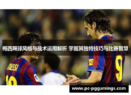 梅西踢球风格与战术运用解析 掌握其独特技巧与比赛智慧